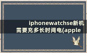 iphonewatchse新机需要充多长时间电(apple watch se充电需要多久)